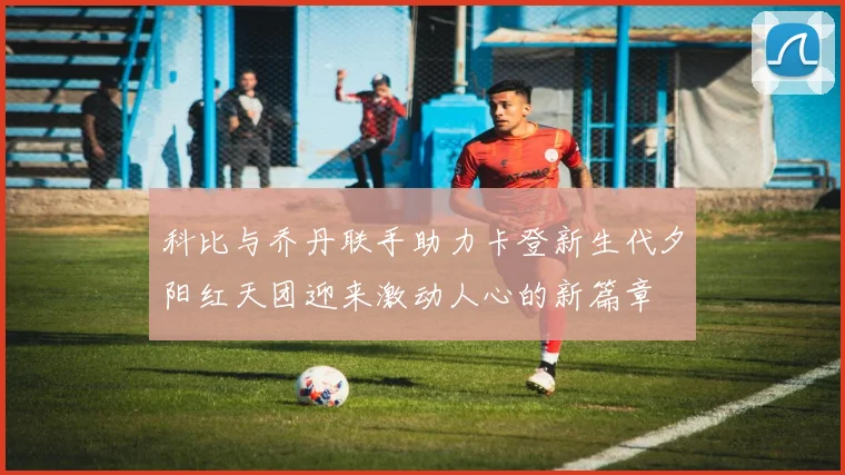 科比与乔丹联手助力卡登新生代夕阳红天团迎来激动人心的新篇章