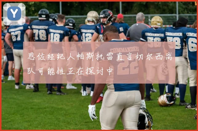 恩佐经纪人帕斯托雷直言切尔西离队可能性正在探讨中