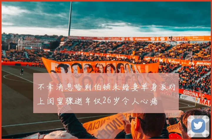 不幸消息哈利伯顿未婚妻单身派对上闺蜜骤逝年仅26岁令人心痛