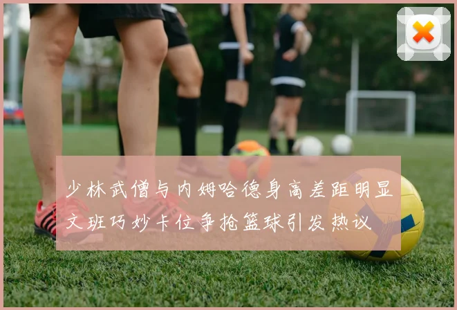 少林武僧与内姆哈德身高差距明显文班巧妙卡位争抢篮球引发热议