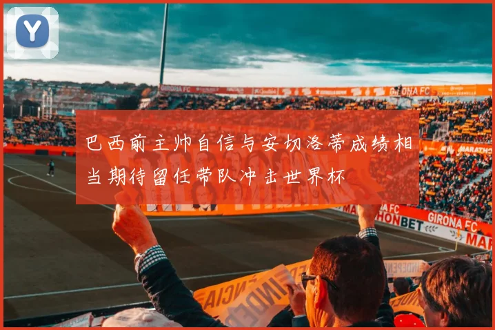 巴西前主帅自信与安切洛蒂成绩相当期待留任带队冲击世界杯