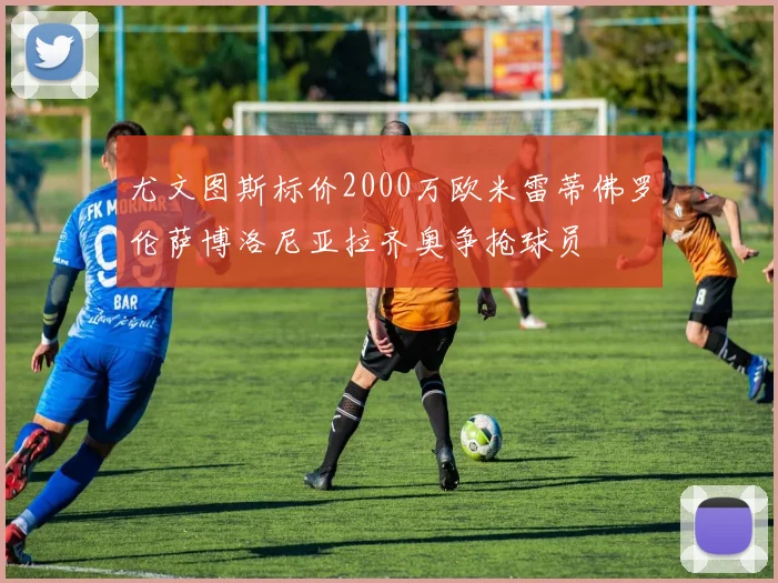 尤文图斯标价2000万欧米雷蒂佛罗伦萨博洛尼亚拉齐奥争抢球员