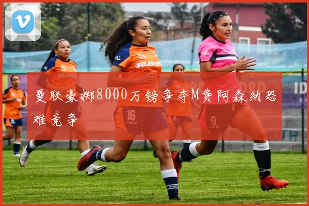 曼联豪掷8000万镑争夺M费阿森纳恐难竞争