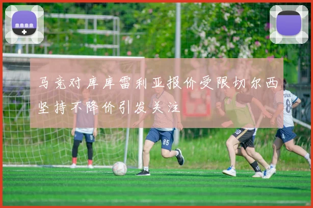 马竞对库库雷利亚报价受限切尔西坚持不降价引发关注