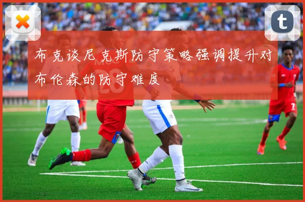 布克谈尼克斯防守策略强调提升对布伦森的防守难度