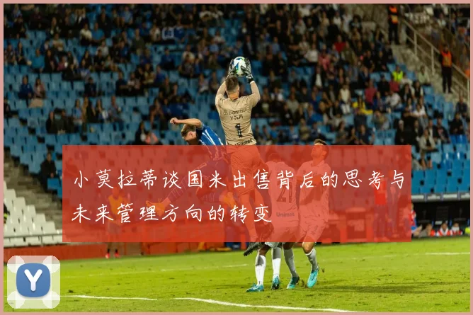 小莫拉蒂谈国米出售背后的思考与未来管理方向的转变