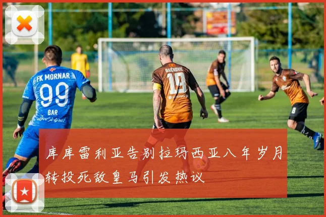 库库雷利亚告别拉玛西亚八年岁月转投死敌皇马引发热议