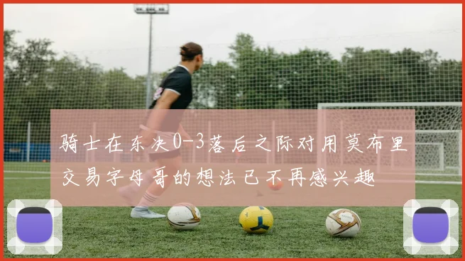 骑士在东决0-3落后之际对用莫布里交易字母哥的想法已不再感兴趣
