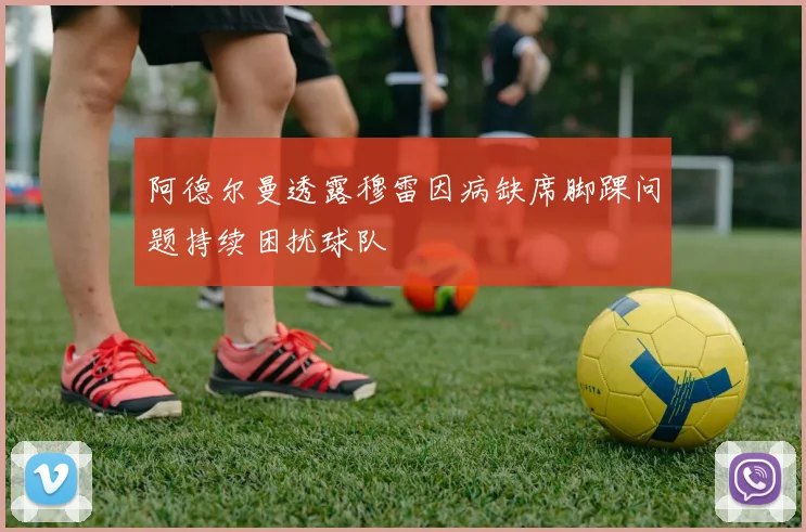 阿德尔曼透露穆雷因病缺席脚踝问题持续困扰球队