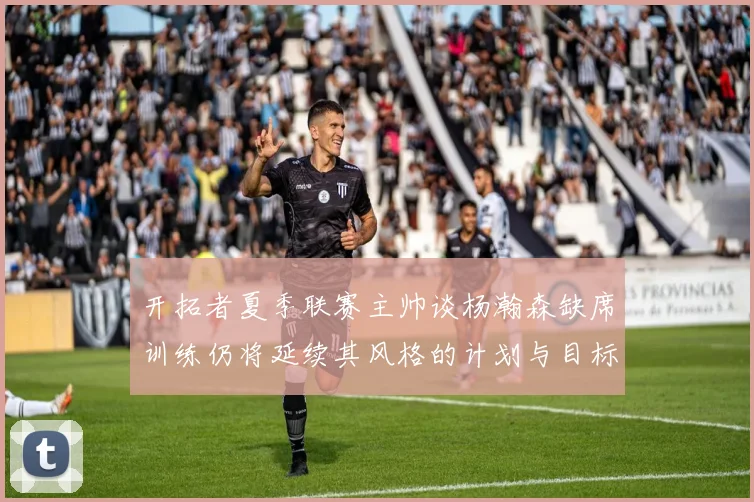 开拓者夏季联赛主帅谈杨瀚森缺席训练仍将延续其风格的计划与目标