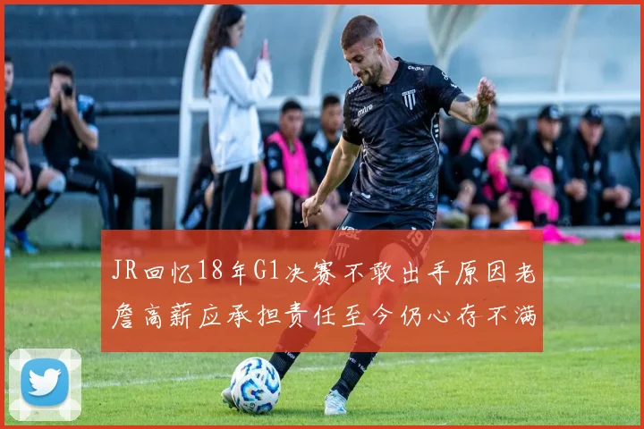 JR回忆18年G1决赛不敢出手原因老詹高薪应承担责任至今仍心存不满