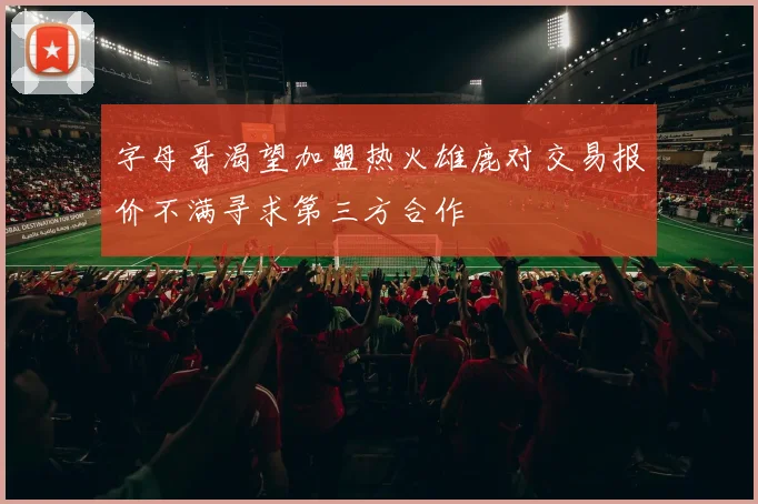 字母哥渴望加盟热火雄鹿对交易报价不满寻求第三方合作