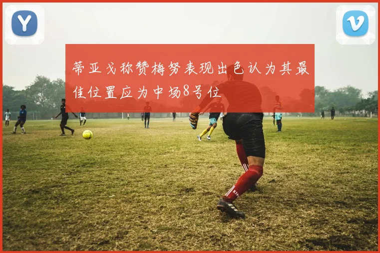 蒂亚戈称赞梅努表现出色认为其最佳位置应为中场8号位
