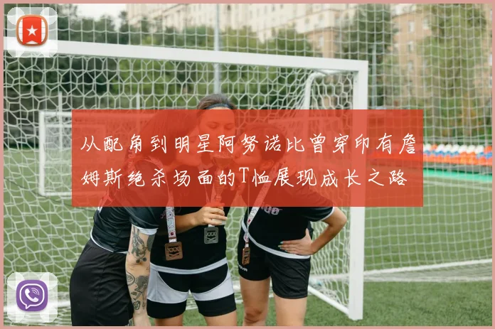 从配角到明星阿努诺比曾穿印有詹姆斯绝杀场面的T恤展现成长之路