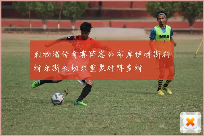 利物浦传奇赛阵容公布库伊特斯科特尔斯米切尔重聚对阵多特