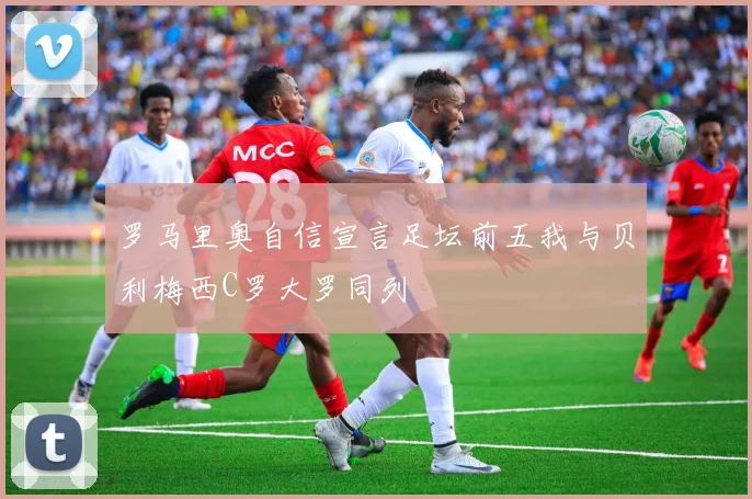 罗马里奥自信宣言足坛前五我与贝利梅西C罗大罗同列